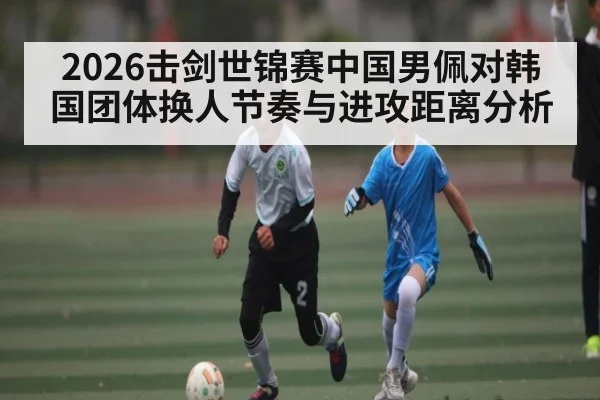 2026击剑世锦赛中国男佩对韩国团体换人节奏与进攻距离分析